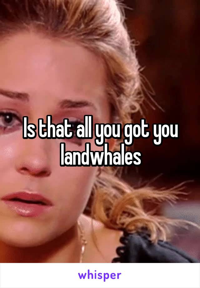 Is that all you got you landwhales