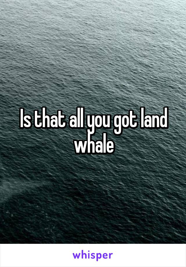 Is that all you got land whale