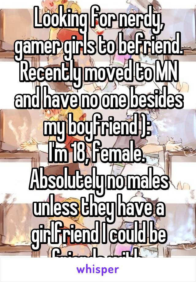 Looking for nerdy, gamer girls to befriend. Recently moved to MN and have no one besides my boyfriend ): 
I'm 18, female. 
Absolutely no males unless they have a girlfriend I could be friends with.