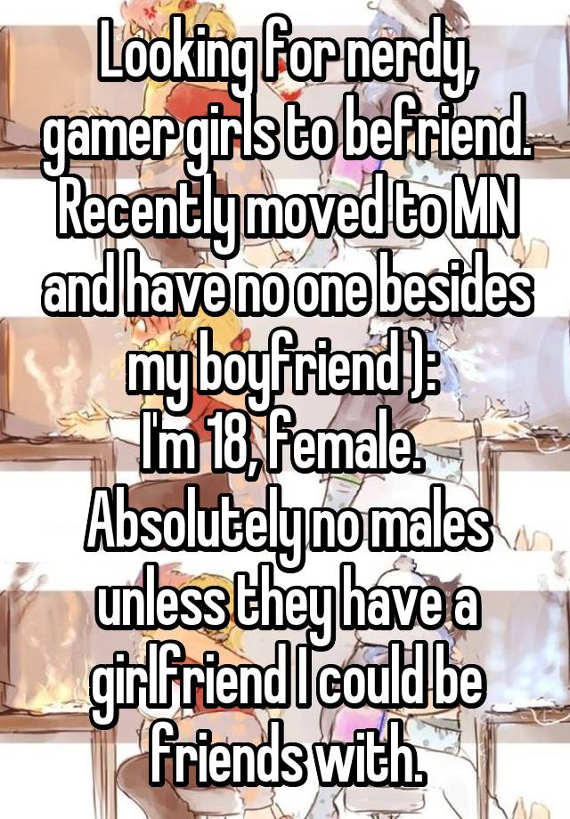 Looking for nerdy, gamer girls to befriend. Recently moved to MN and have no one besides my boyfriend ): 
I'm 18, female. 
Absolutely no males unless they have a girlfriend I could be friends with.