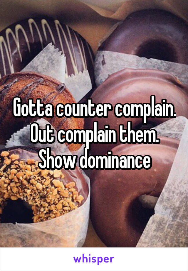 Gotta counter complain. Out complain them. Show dominance