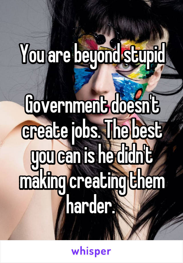 You are beyond stupid

Government doesn't create jobs. The best you can is he didn't making creating them harder. 