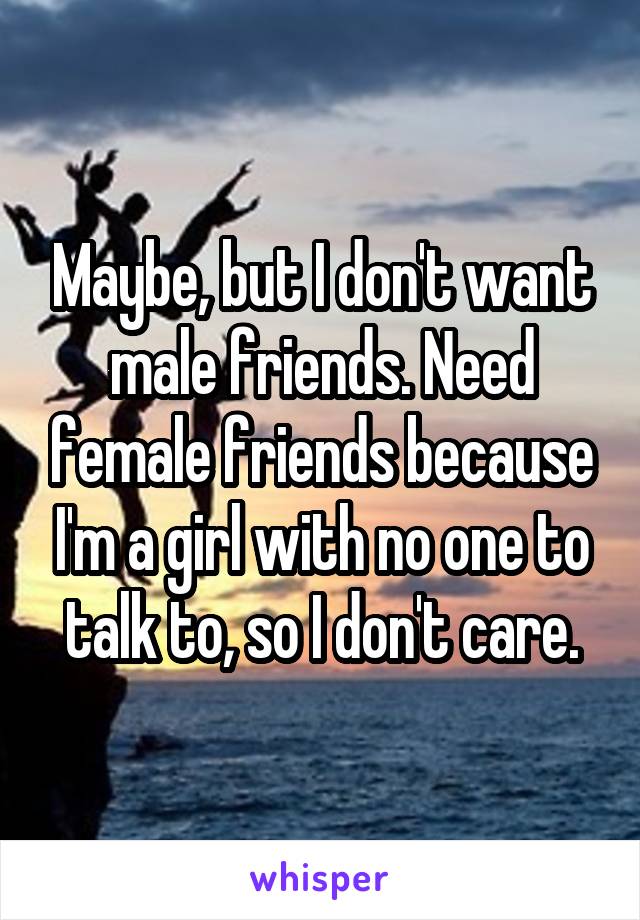 Maybe, but I don't want male friends. Need female friends because I'm a girl with no one to talk to, so I don't care.