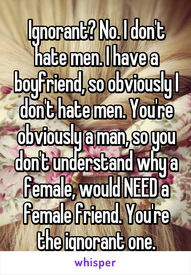 Ignorant? No. I don't hate men. I have a boyfriend, so obviously I don't hate men. You're obviously a man, so you don't understand why a female, would NEED a female friend. You're the ignorant one.