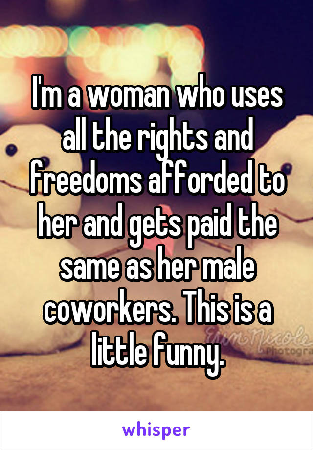 I'm a woman who uses all the rights and freedoms afforded to her and gets paid the same as her male coworkers. This is a little funny.