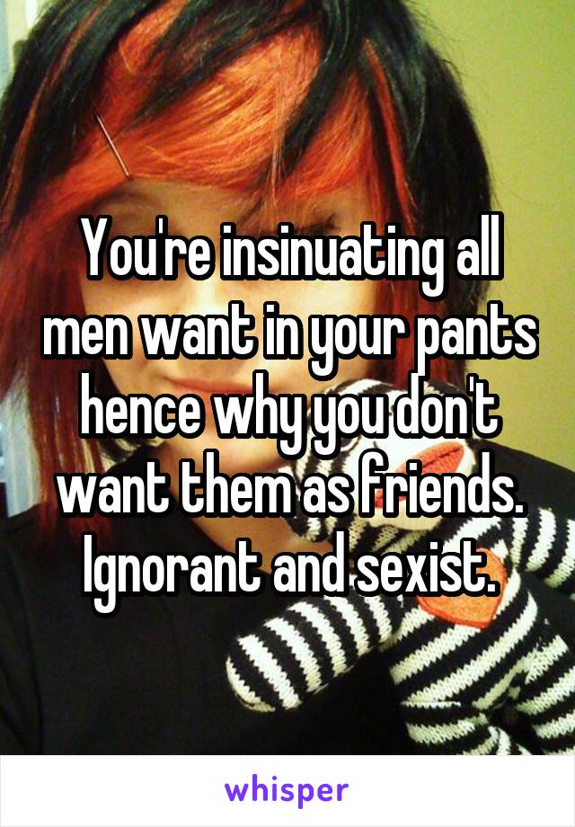 You're insinuating all men want in your pants hence why you don't want them as friends. Ignorant and sexist.