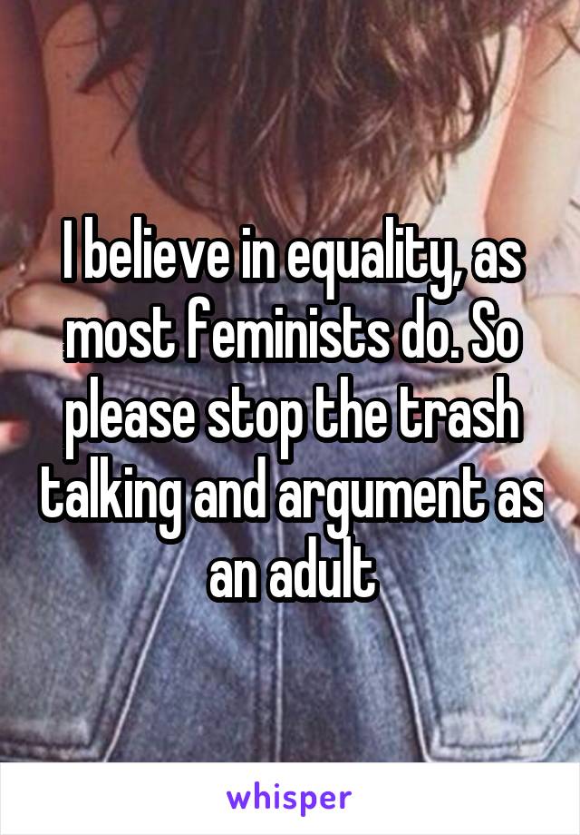 I believe in equality, as most feminists do. So please stop the trash talking and argument as an adult