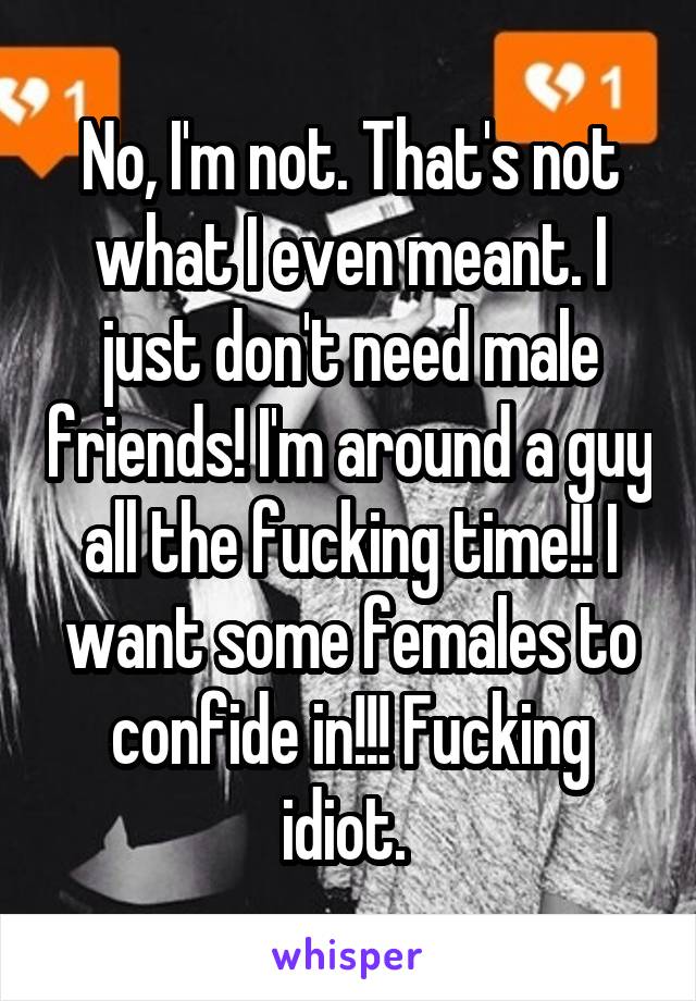 No, I'm not. That's not what I even meant. I just don't need male friends! I'm around a guy all the fucking time!! I want some females to confide in!!! Fucking idiot. 