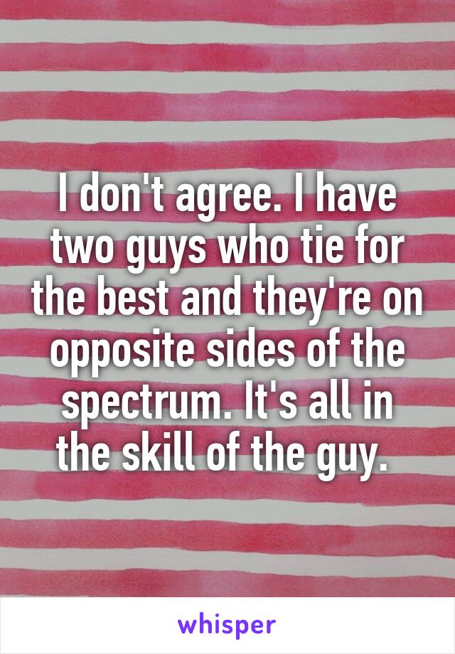 I don't agree. I have two guys who tie for the best and they're on opposite sides of the spectrum. It's all in the skill of the guy. 