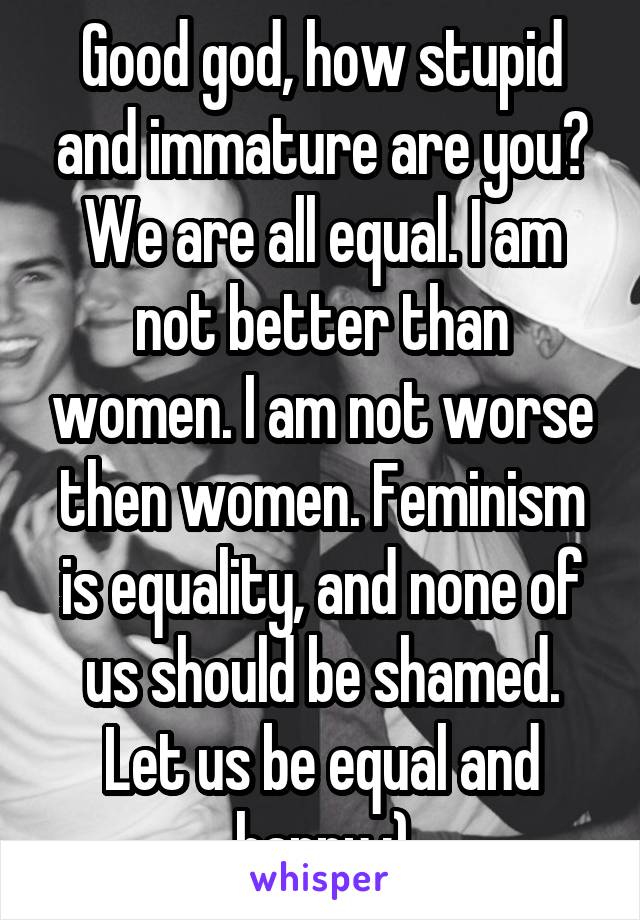 Good god, how stupid and immature are you? We are all equal. I am not better than women. I am not worse then women. Feminism is equality, and none of us should be shamed. Let us be equal and happy :)