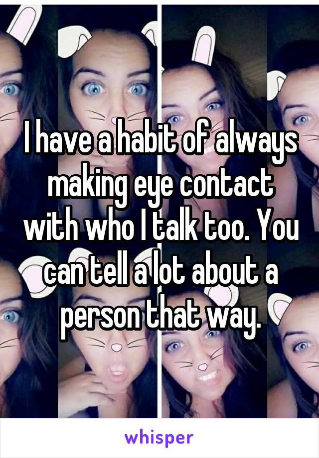 I have a habit of always making eye contact with who I talk too. You can tell a lot about a person that way.