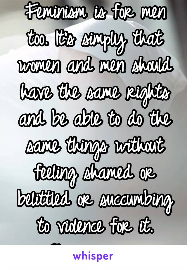 Feminism is for men too. It's simply that women and men should have the same rights and be able to do the same things without feeling shamed or belittled or succumbing to violence for it. Shame on you