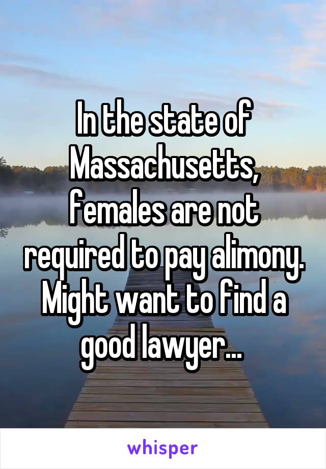 In the state of Massachusetts, females are not required to pay alimony. Might want to find a good lawyer... 