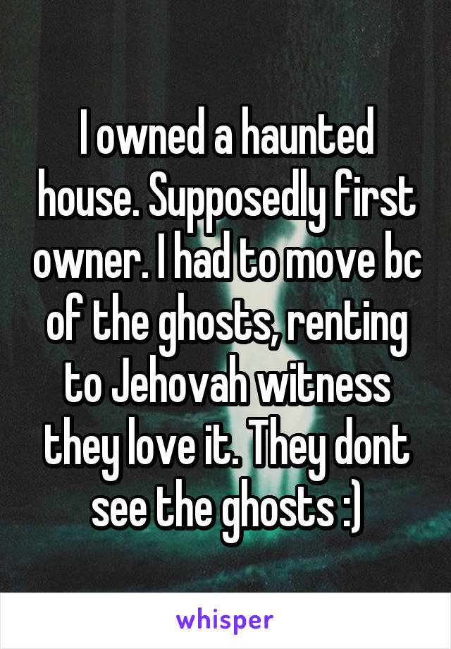 I owned a haunted house. Supposedly first owner. I had to move bc of the ghosts, renting to Jehovah witness they love it. They dont see the ghosts :)
