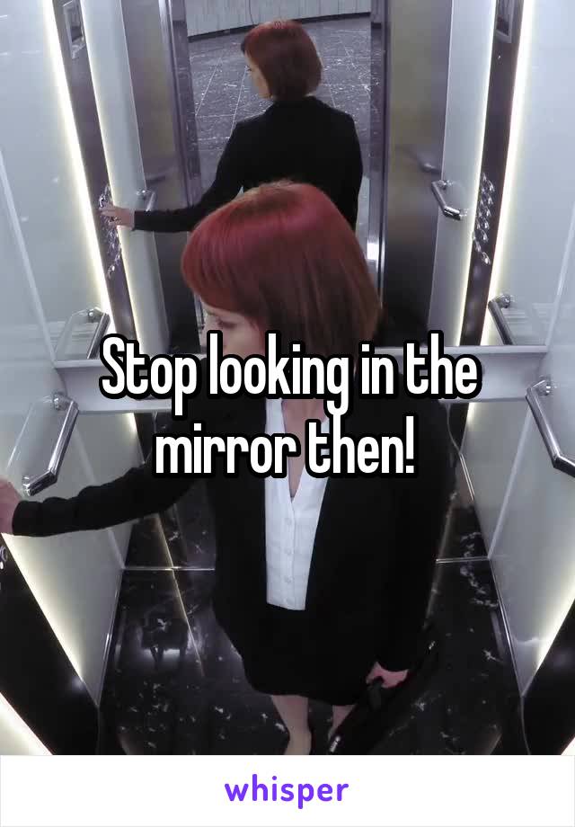 Stop looking in the mirror then! 