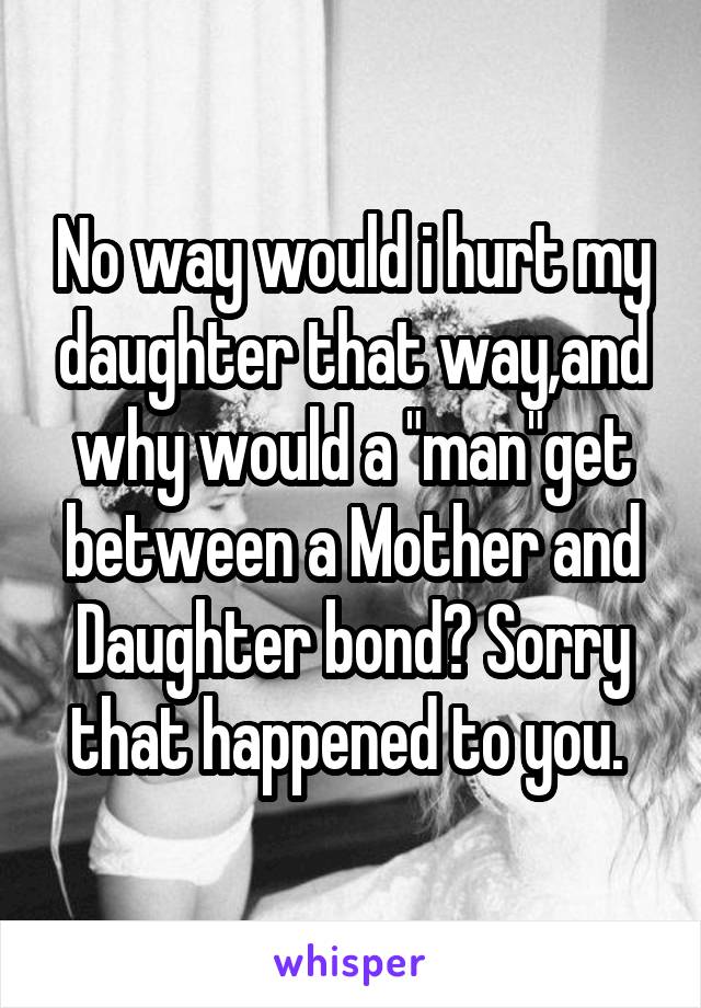 No way would i hurt my daughter that way,and why would a "man"get between a Mother and Daughter bond? Sorry that happened to you. 