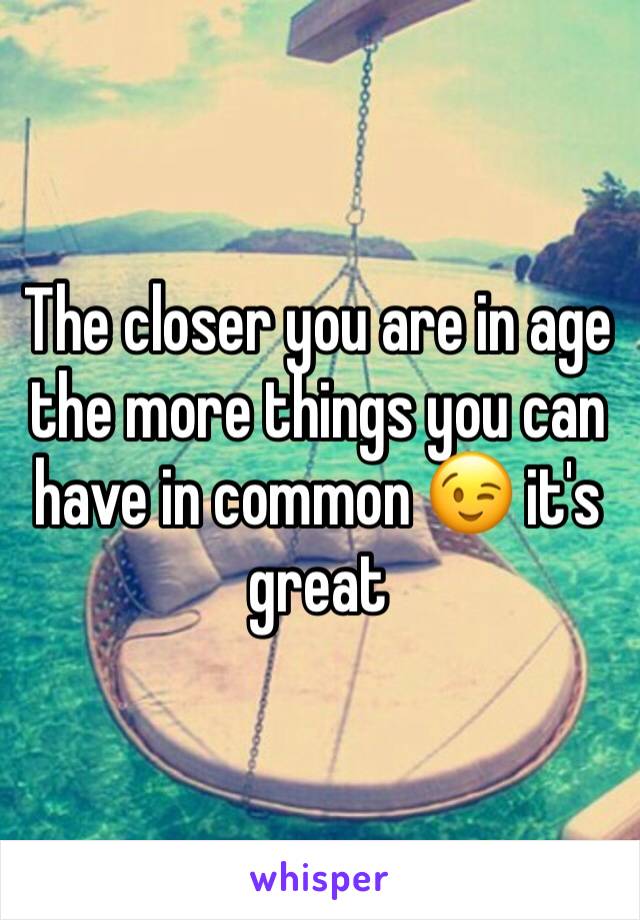 The closer you are in age the more things you can have in common 😉 it's great