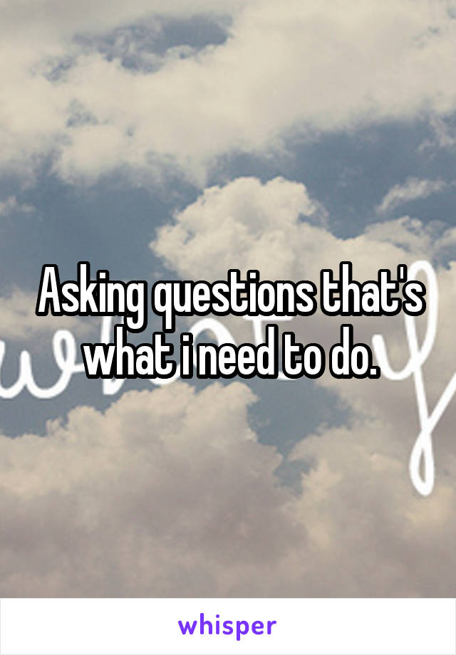 Asking questions that's what i need to do.