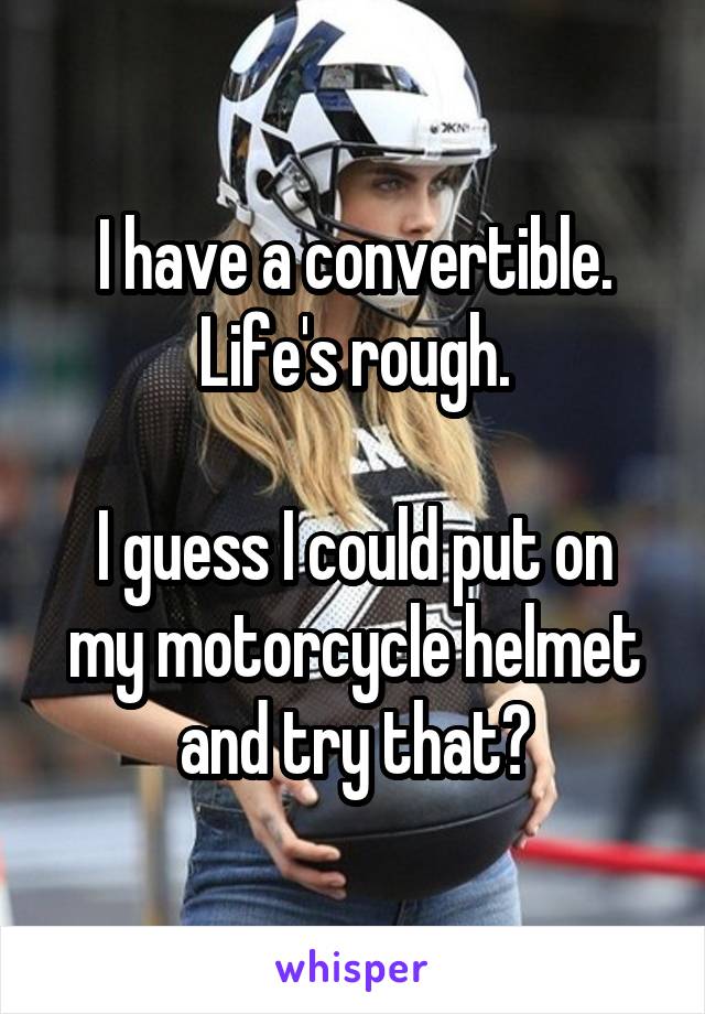 I have a convertible.
Life's rough.

I guess I could put on my motorcycle helmet and try that?