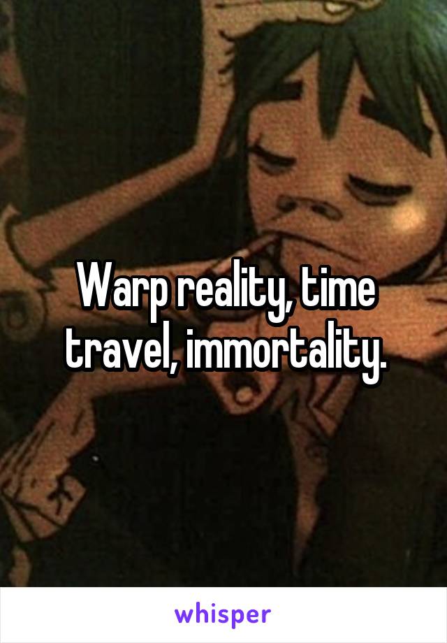 Warp reality, time travel, immortality.