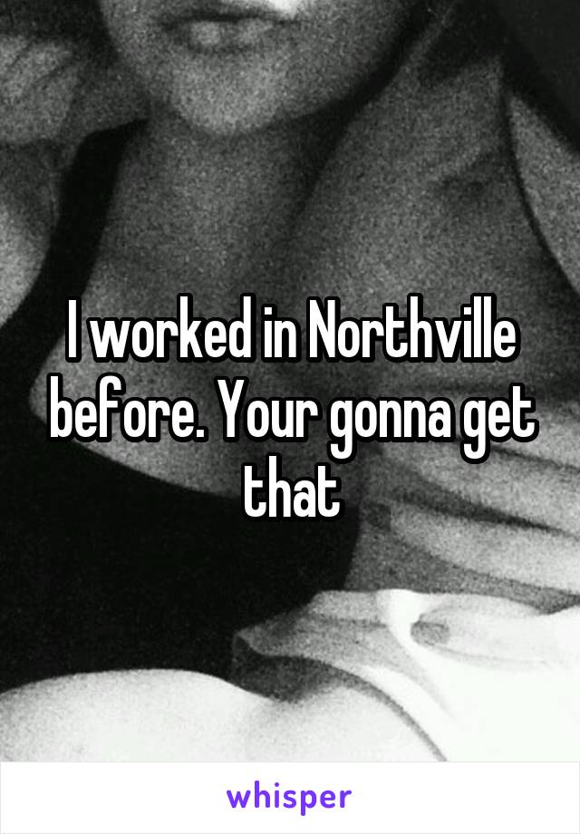 I worked in Northville before. Your gonna get that