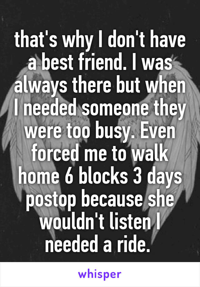 that's why I don't have a best friend. I was always there but when I needed someone they were too busy. Even forced me to walk home 6 blocks 3 days postop because she wouldn't listen I needed a ride. 