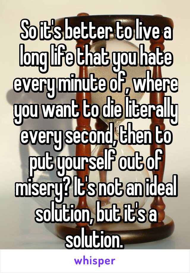 So it's better to live a long life that you hate every minute of, where you want to die literally every second, then to put yourself out of misery? It's not an ideal solution, but it's a solution. 