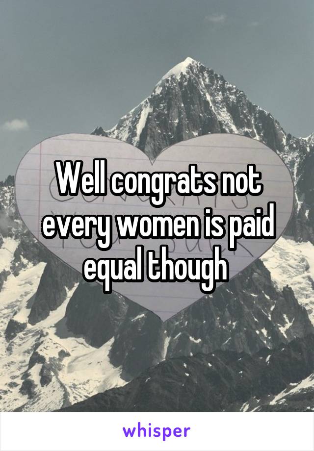 Well congrats not every women is paid equal though 