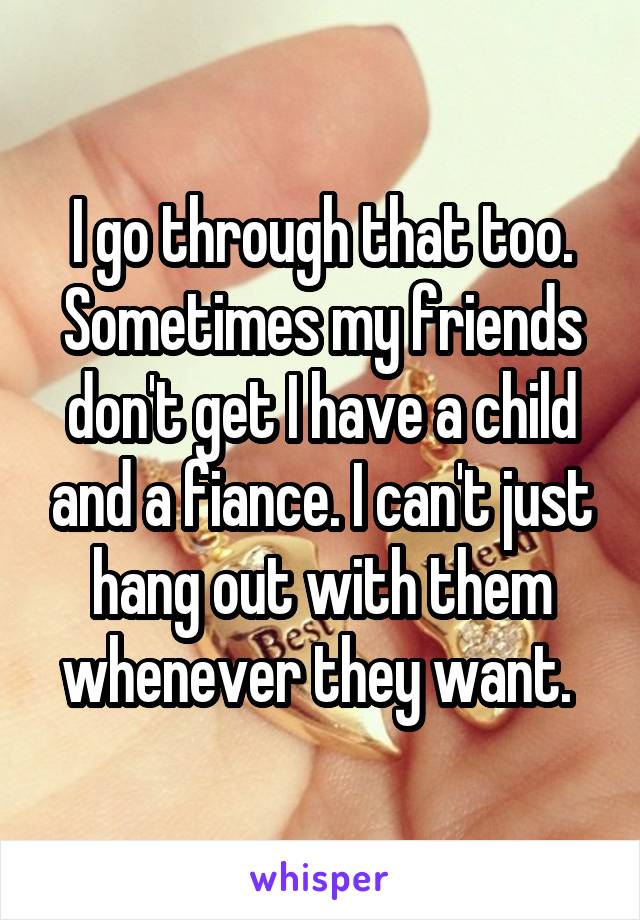 I go through that too. Sometimes my friends don't get I have a child and a fiance. I can't just hang out with them whenever they want. 