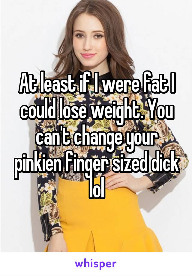 At least if I were fat I could lose weight. You can't change your pinkien finger sized dick lol