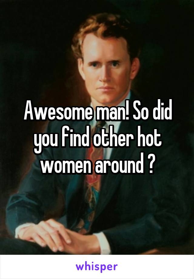 Awesome man! So did you find other hot women around ?
