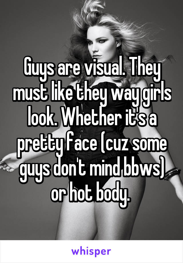 Guys are visual. They must like they way girls look. Whether it's a pretty face (cuz some guys don't mind bbws) or hot body. 