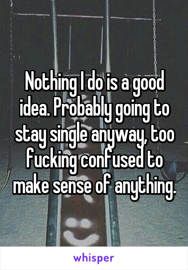 Nothing I do is a good idea. Probably going to stay single anyway, too fucking confused to make sense of anything.