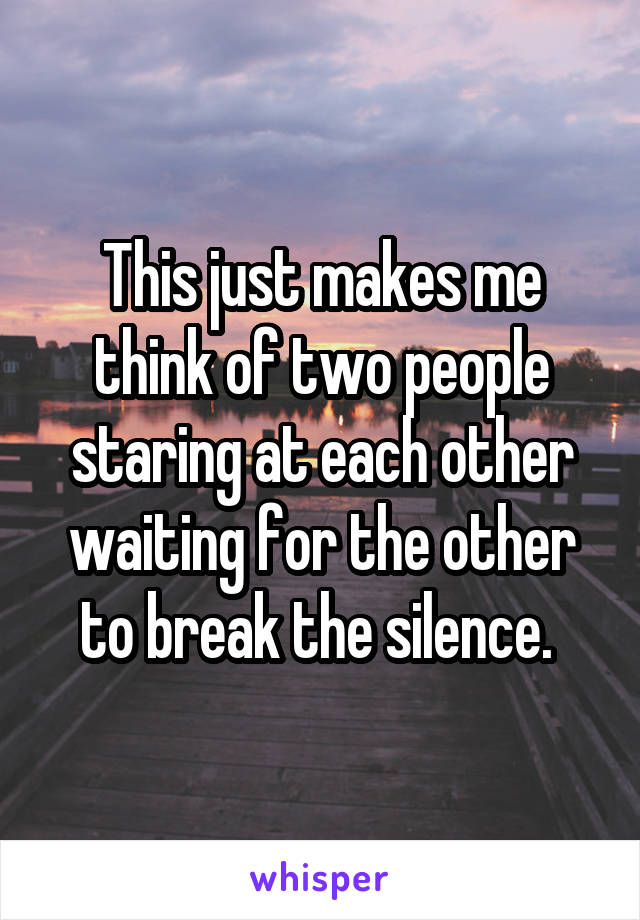 This just makes me think of two people staring at each other waiting for the other to break the silence. 