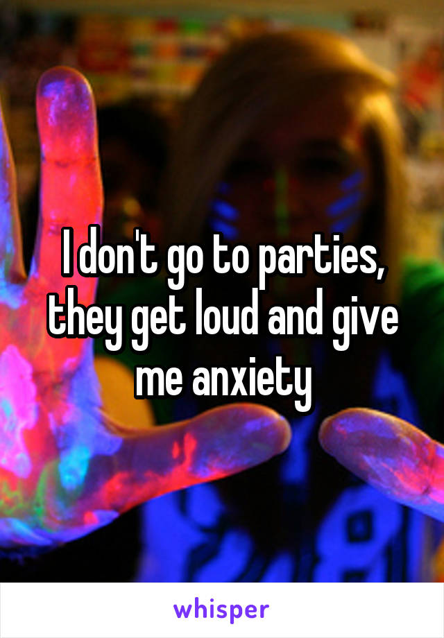 I don't go to parties, they get loud and give me anxiety