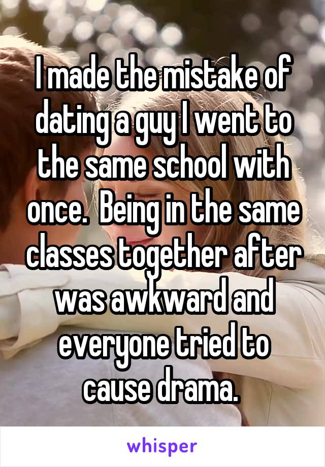 I made the mistake of dating a guy I went to the same school with once.  Being in the same classes together after was awkward and everyone tried to cause drama. 