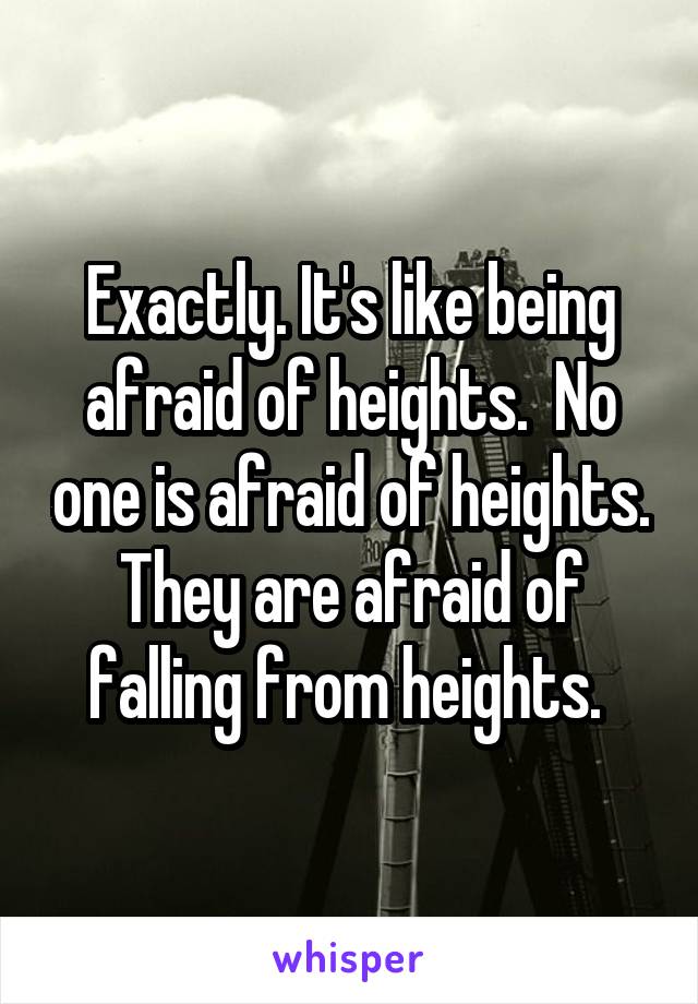 Exactly. It's like being afraid of heights.  No one is afraid of heights. They are afraid of falling from heights. 