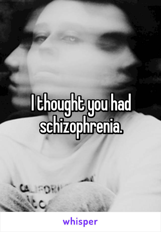 I thought you had schizophrenia.