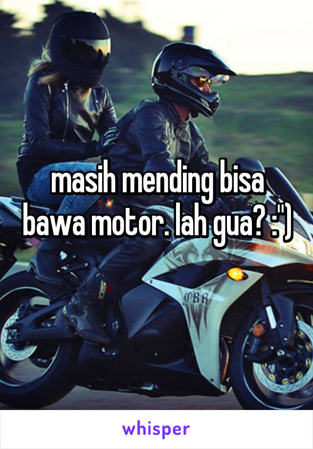 masih mending bisa bawa motor. lah gua? :") 