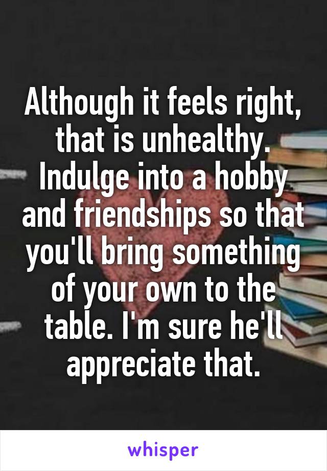 Although it feels right, that is unhealthy. Indulge into a hobby and friendships so that you'll bring something of your own to the table. I'm sure he'll appreciate that.