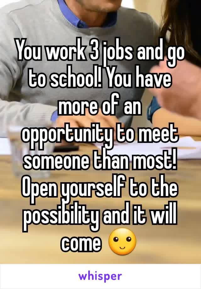 You work 3 jobs and go to school! You have more of an opportunity to meet someone than most! Open yourself to the possibility and it will come 🙂