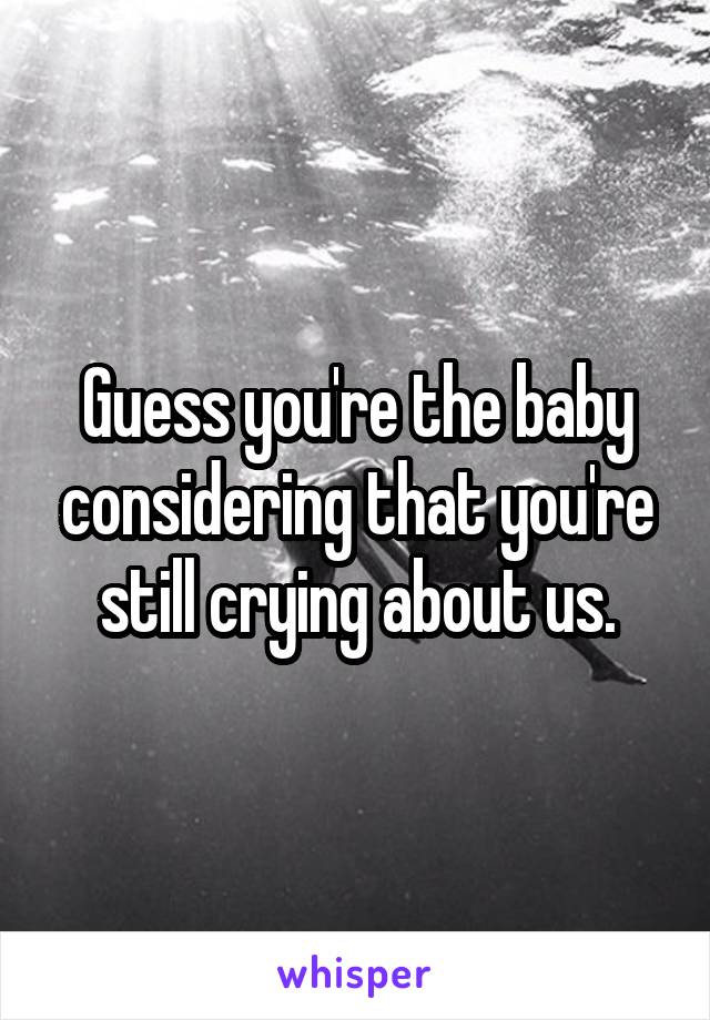 Guess you're the baby considering that you're still crying about us.