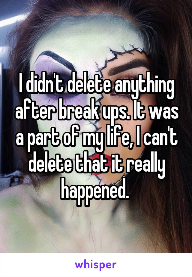 I didn't delete anything after break ups. It was a part of my life, I can't delete that it really happened. 