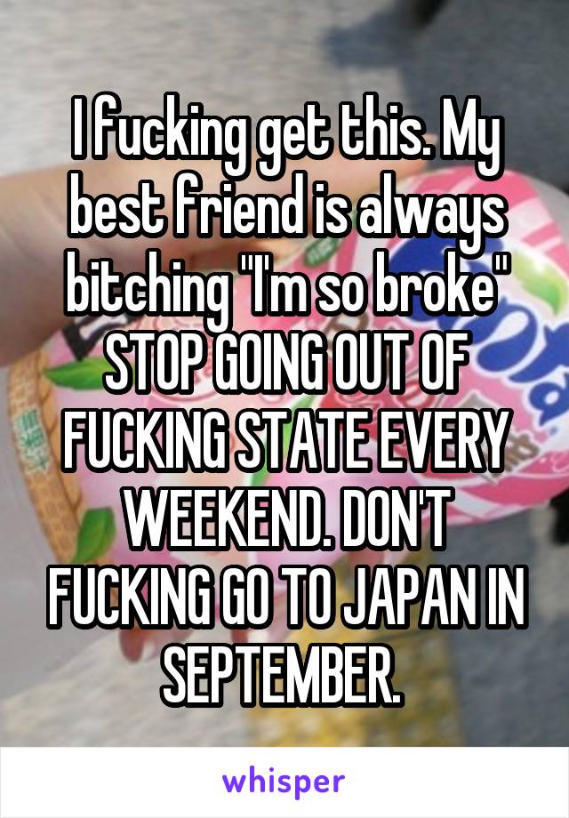 I fucking get this. My best friend is always bitching "I'm so broke" STOP GOING OUT OF FUCKING STATE EVERY WEEKEND. DON'T FUCKING GO TO JAPAN IN SEPTEMBER. 