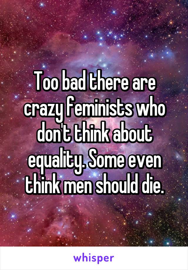 Too bad there are crazy feminists who don't think about equality. Some even think men should die.