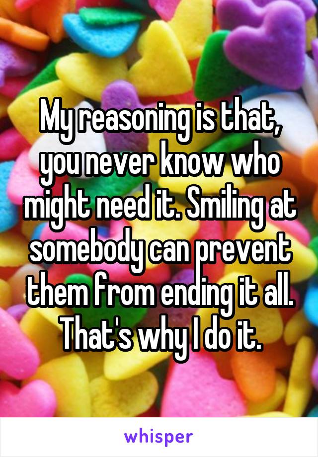 My reasoning is that, you never know who might need it. Smiling at somebody can prevent them from ending it all. That's why I do it.