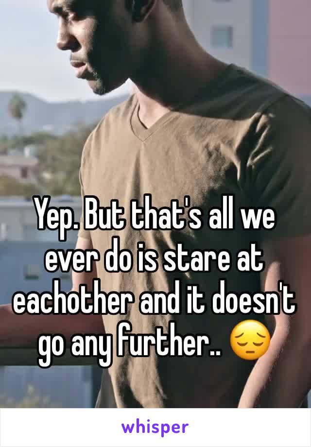 Yep. But that's all we ever do is stare at eachother and it doesn't go any further.. 😔