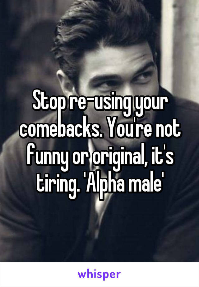 Stop re-using your comebacks. You're not funny or original, it's tiring. 'Alpha male'