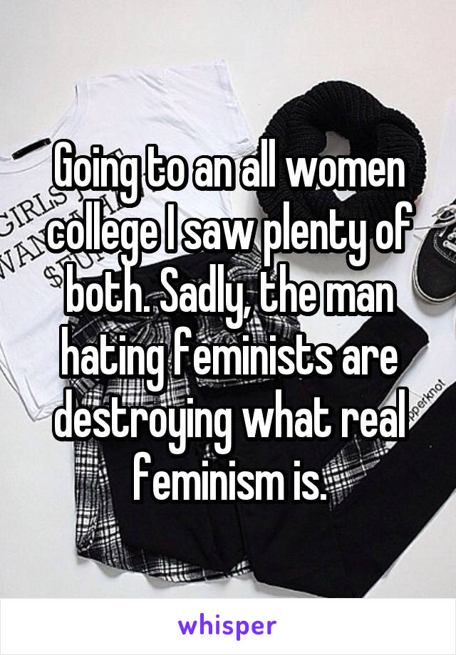 Going to an all women college I saw plenty of both. Sadly, the man hating feminists are destroying what real feminism is.