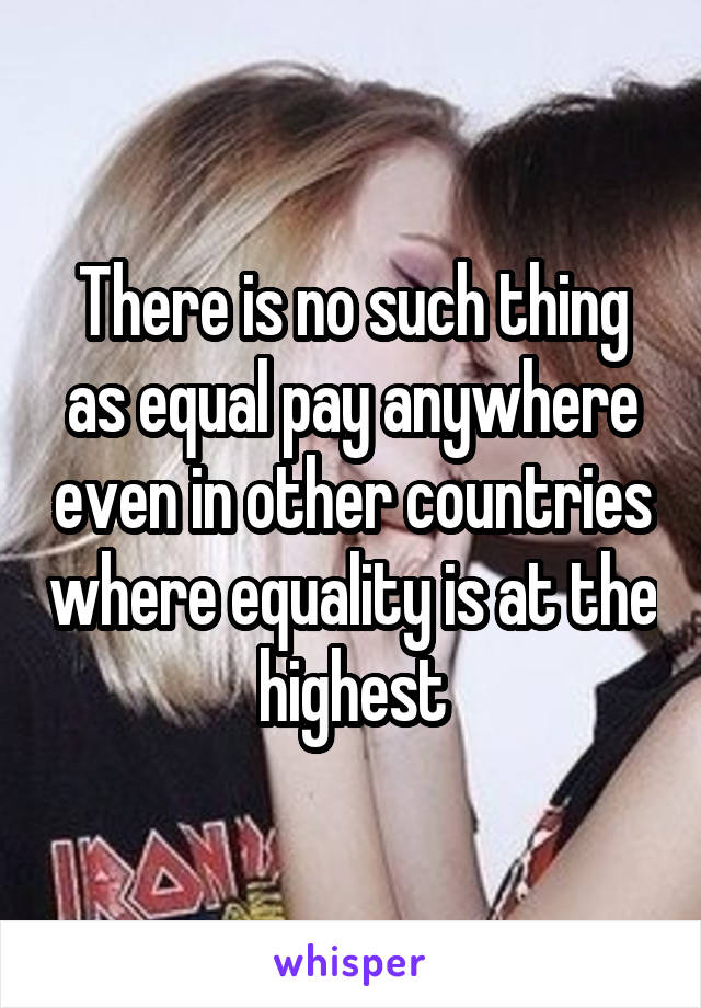 There is no such thing as equal pay anywhere even in other countries where equality is at the highest